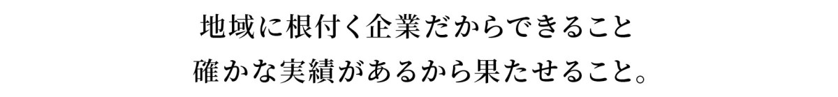 地域に根付く企業だからできること   確かな実績があるから果たせること。