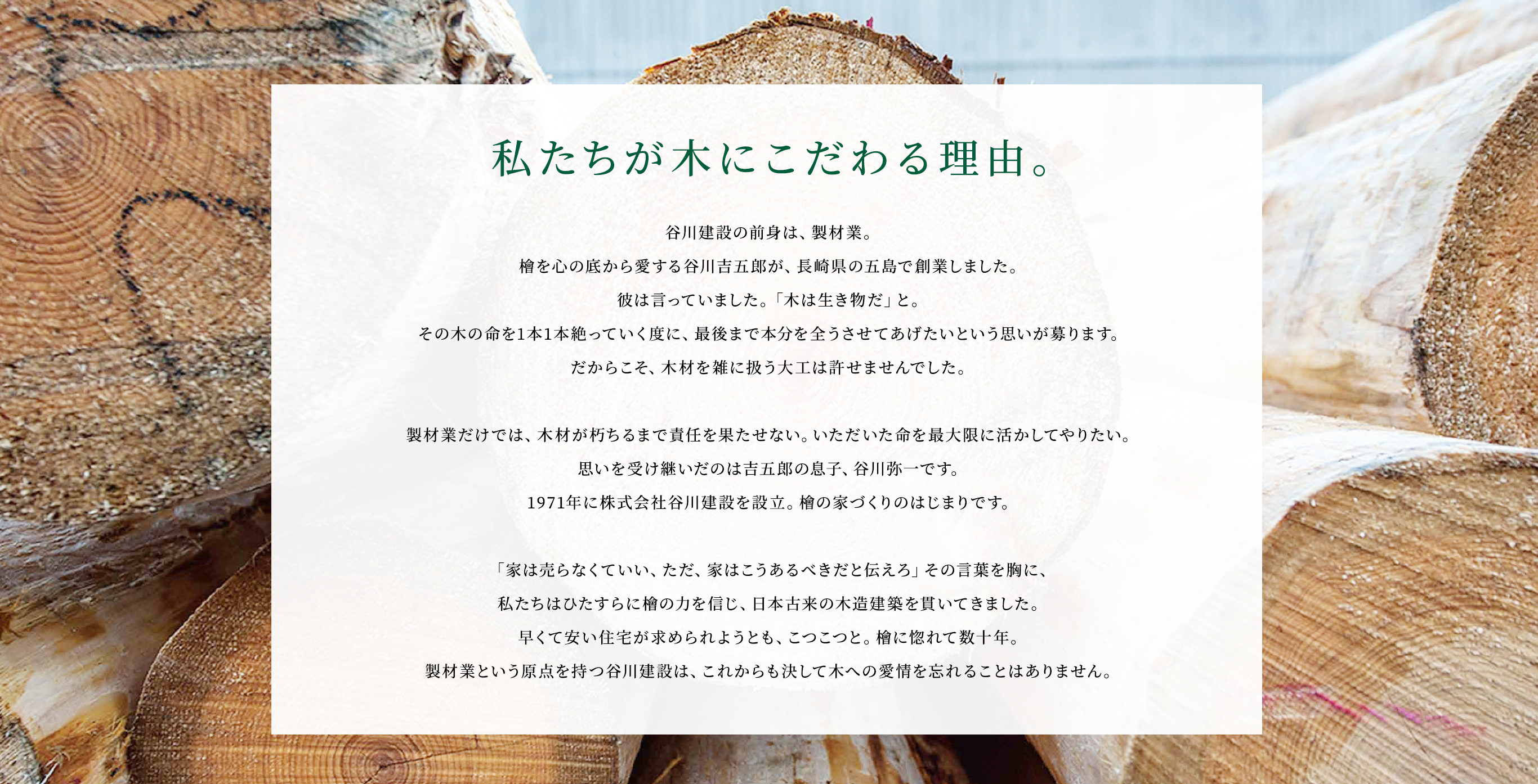 私たちが木にこだわる理由。谷川建設の前身は、製材業。檜を心の底から愛する谷川吉五郎が、長崎県の五島で創業しました。彼は言っていました。「木は生き物だ」と。その木の命を1本1本絶っていく度に、最後まで本分を全うさせてあげたいという思いが募ります。だからこそ、木材を雑に扱う大工は許せませんでした。製材業だけでは、木材が朽ちるまで責任を果たせない。いただいた命を最大限に活かしてやりたい。思いを受け継いだのは吉五郎の息子、谷川弥一です。1971年に株式会社谷川建設を設立。檜の家づくりのはじまりです。「家は売らなくていい、ただ、家はこうあるべきだと伝えろ」その言葉を胸に、私たちはひたすらに檜の力を信じ、日本古来の木造建築を貫いてきました。早くて安い住宅が求められようとも、こつこつと。檜に惚れて数十年。製材業という原点を持つ谷川建設は、これからも決して木への愛情を忘れることはありません。