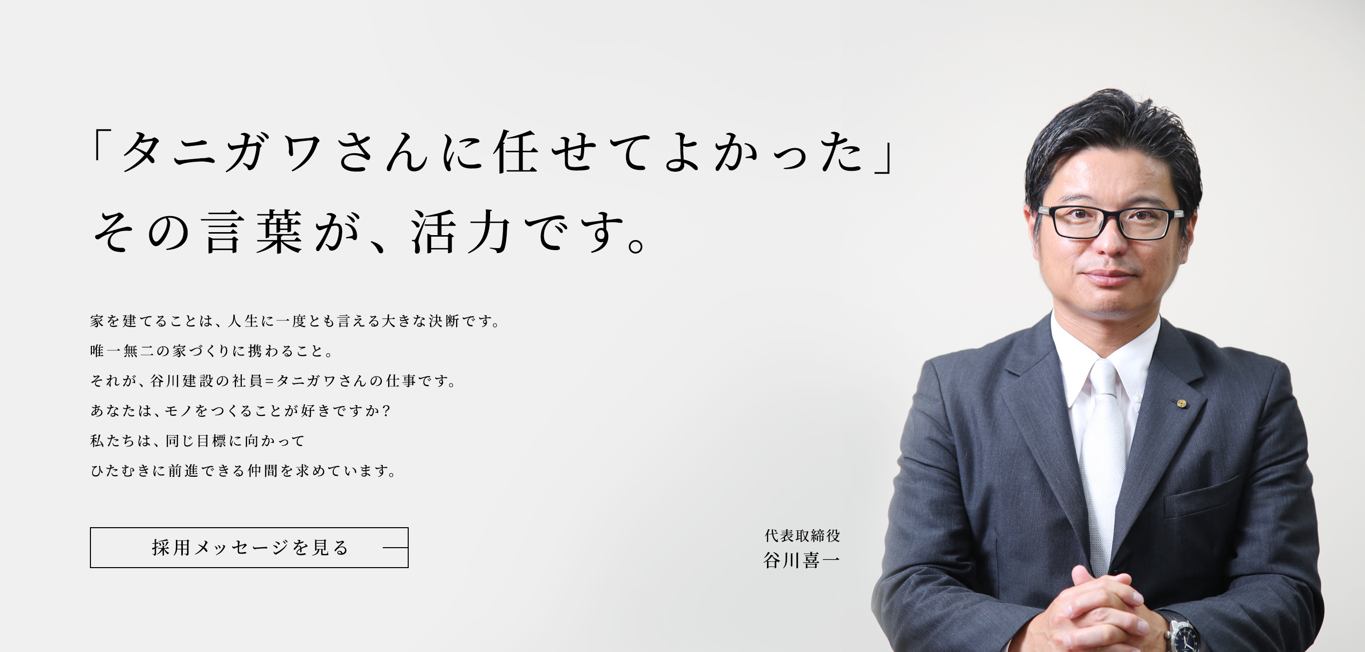 「タニガワさんに任せてよかった」その言葉が、活力です。家を建てることは、人生に一度とも言える大きな決断です。唯一無二の家づくりに携わること。それが、谷川建設の社員=タニガワさんの仕事です。あなたは、モノをつくることが好きですか？私たちは、同じ目標に向かってひたむきに前進できる仲間を求めています。代表取締役 谷川喜一。採用メッセージを見る